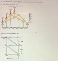 (2) Find the zero-force members in each of the trusses shown below.
(a) Zero-force members are:
CopyrunThe Gra Compere INPum n ured protuctionor y
1
1 kN
2 kN
F
2 kN
1 m
1 m
1 kN
Bo
1 m
1 m
E
A
K|
1 m
2 m
2 m
2 m
2 m
2 m
2 m
(b) Zero-force members are:
4 kips
6.75 ft
4 kips
6.75 ft
F
9 ft
