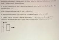 An infinite straight wire carries a current I is placed to the left of a rectangular loop of wire with
width a and length b at some distance r.
a) The loop is pulled to the right. What is the magnitude of the net force on the loop when the
induced current is i?
Now, let's suppose instead that the loop is not moving.
b) Determine the magnetic flux through the rectangular loop due to the current I.
c) Suppose that the current is a function of time with I = a+b*t, where a and b are positive
constants. What is the induced emf in the loop and the direction of the induced current?
b
