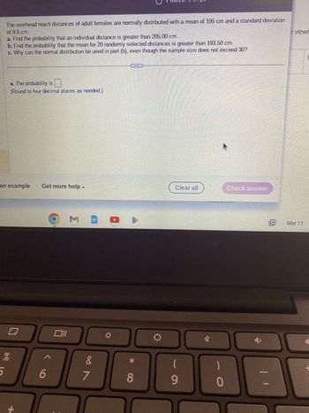 The overhead reach distances of adult females are normally distributed with a mean of 195 cm and a standard deviation
of 8.6 cm.
a. Find the probability that an individual distance is greater than 205.00 cm.
b. Find the probability that the mean for 20 randomly selected distances is greater than 193.50 cm.
c. Why can the normal distribution be used in part (b), even though the sample size does not exceed 30?
5
a. The probability is
(Round to four decimal places as needed.)
an example
%
+
Get more help
6
O M
Oll
&
3
7
ELE
8
O
Clear all
9
k
-
0
Check answer
11
e viewe
Mar 11
|