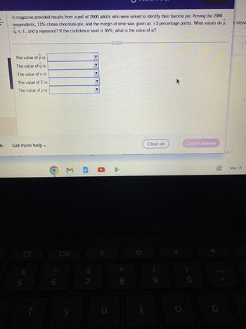 sk
h
A magazine provided results from a poll of 2000 adults who were asked to identify their favorite pie. Among the 2000
e viewe
A
respondents, 11% chose chocolate pie, and the margin of error was given as ±3 percentage points. What values do p,
q, n, E, and p represent? If the confidence level is 95%, what is the value of a?
X
The value of p is
The value of q is
The value of n is
The value of E is
The value of pis
Get more help -
%
vi de
5
6
ME
10
&
7
4
u
TE
8
Clear all
9
Check answer
0
P
Us
Mar 15