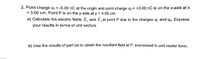 2. Point charge q1 = -5.00 nC at the origin and point charge g2 = +3.00 nC is on the x-axis at x
= 3.00 cm. Point P is on the y-axis at y = 4.00 cm.
a) Calculate the electric fields E, and E, at point P due to the charges q1 and qz. Express
your results in terms of unit vectors.
b) Use the results of part (a) to obtain the resultant field at P, expressed in unit vector form.
