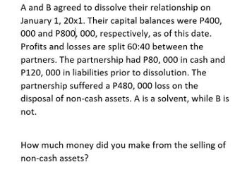 A and B agreed to dissolve their relationship on
January 1, 20x1. Their capital balances were P400,
000 and P800, 000, respectively, as of this date.
Profits and losses are split 60:40 between the
partners. The partnership had P80, 000 in cash and
P120, 000 in liabilities prior to dissolution. The
partnership suffered a P480, 000 loss on the
disposal of non-cash assets. A is a solvent, while B is
not.
How much money did you make from the selling of
non-cash assets?