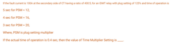 If the fault current is 100A at the secondary side of CT having a ratio of 400:5, for an IDMT relay with plug setting of 125% and time of operation is
5 sec for PSM = 12,
4 sec for PSM = 16,
3 sec for PSM = 20,
Where, PSM is plug setting multiplier
If the actual time of operation is 0.4 sec, then the value of Time Multiplier Setting is.