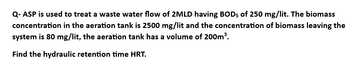 Q- ASP is used to treat a waste water flow of 2MLD having BOD5 of 250 mg/lit. The biomass
concentration in the aeration tank is 2500 mg/lit and the concentration of biomass leaving the
system is 80 mg/lit, the aeration tank has a volume of 200m³.
Find the hydraulic retention time HRT.