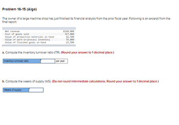 Problem 16-15 (Algo)
The owner of a large machine shop has just finished Its financial analysis from the prior fiscal year. Following is an excerpt from the
final report:
Net revenue
Cost of goods sold
Value of production materials on hand
Value of work-in-process inventory
Value of finished goods on hand
$368,000
317,000
42,500
59,000
23,500
a. Compute the inventory turnover ratio (ITR). (Round your answer to 1 decimal place.)
Inventory turnover ratio
per year
b. Compute the weeks of supply (WS). (Do not round Intermediate calculations. Round your answer to 1 decimal place.)
Weeks of supply