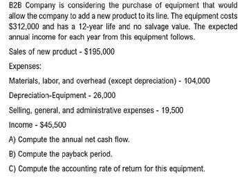 B2B Company is considering the purchase of equipment that would
allow the company to add a new product to its line. The equipment costs
$312,000 and has a 12-year life and no salvage value. The expected
annual income for each year from this equipment follows.
Sales of new product - $195,000
Expenses:
Materials, labor, and overhead (except depreciation) - 104,000
Depreciation-Equipment - 26,000
Selling, general, and administrative expenses - 19,500
Income $45,500
-
A) Compute the annual net cash flow.
B) Compute the payback period.
C) Compute the accounting rate of return for this equipment.