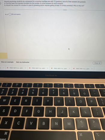 x
Several psychology students are unprepared for a surprise true/false test with 17 questions, and all of their answers are guesses.
a. Find the mean and standard deviation for the number of correct answers for such students.
b. Would it be unusual for a student to pass by guessing (which requires getting at least 15 correct answers)? Why or why not?
2
a. μ= (Do not round.)
View an example Ask my instructor
S
38
F2
W
mand
PBSC A&P 2 La....pptx A
#3
80
E
D
C
$
4
a
R
F
DPBSC A&P 2 La....pptx
%
5
V
I
F5
T
G
6
B
A
MacBook Air
Si
F6
Q. PBSC A&P 2 La....pptx
Y
H
&
7
U
N
* 00
8
J
DII
FB
1
M
Q PBSC A&P 2 La....pptx
(
9
K
F9
O
V-
9.
)
- O
F10
P
0
Clear all
d
F11
니
18
+
{
=