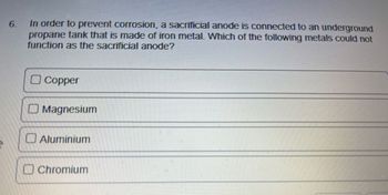 6.
In order to prevent corrosion, a sacrificial anode is connected to an underground
propane tank that is made of iron metal. Which of the following metals could not
function as the sacrificial anode?
Copper
Magnesium
Aluminium
Chromium