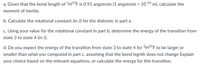 a. Given that the bond length of 'H1°F is 0.91 angstrom (1 angstrom = 10-10 m), calculate the
moment of inertia.
b. Calculate the rotational constant (in J) for the diatomic in part a.
c. Using your value for the rotational constant in part b, determine the energy of the transition from
state 3 to state 4 (in J).
d. Do you expect the energy of the transition from state 3 to state 4 for 2H1F to be larger or
smaller than what you computed in part c, assuming that the bond legnth does not change Explain
your choice based on the relevant equations, or calculate the energy for this transition.
