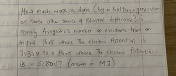 ### Understanding Work Done in Moving Electrons

#### Problem Statement:

**How much work is done (by a battery, generator, or some other source of potential difference) in moving Avogadro's number of electrons from an initial point where the electric potential is 7.30 V to a point where the electric potential is -5.80 V? (answer in MJ)**

#### Explanation:

This problem involves calculating the work done when moving a large number of electrons between two points with different electric potentials. By understanding the concept of electric potential difference and the quantity of charge represented by Avogadro's number of electrons, you can determine the work done in this process.

**Given:**
- Initial electric potential (V_initial) = 7.30 V
- Final electric potential (V_final) = -5.80 V
- Number of electrons = Avogadro's number (approximately \(6.022 \times 10^{23}\) electrons)

#### Steps:

1. **Calculate the potential difference (ΔV):**
   \[
   ΔV = V_{final} - V_{initial} = -5.80 \, V - 7.30 \, V = -13.10 \, V
   \]

2. **Determine the charge of one electron:**
   The charge of one electron (e) is approximately \(-1.602 \times 10^{-19}\) Coulombs.

3. **Total charge (Q) of Avogadro's number of electrons:**
   \[
   Q = (6.022 \times 10^{23}) \times (-1.602 \times 10^{-19}) \, C = -9.648 \times 10^{4} \, C
   \]

4. **Calculate the work done (W):**
   Work done \(W\) is given by the product of the total charge and the potential difference:
   \[
   W = Q \times ΔV = (-9.648 \times 10^4 \, C) \times (-13.10 \, V) = 1.264 \times 10^6 \, J
   \]

5. **Convert work from joules to megajoules (MJ):**
   \[
   1 \, MJ = 10^6 \, J
   \]
   Therefore,
   \[
   W = 1.264 \