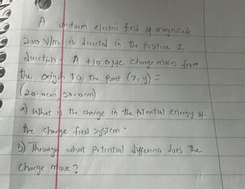 **Electric Field and Potential Energy Calculation**

A uniform electric field of magnitude \(250 \, \text{V/m}\) is directed in the positive \(x\)-direction. A \(+10.0 \, \mu\text{C}\) charge moves from the origin to the point \((x, y) = (20.0 \, \text{cm}, 50.0 \, \text{cm})\).

**Questions:**

a) What is the change in the potential energy of the charge-field system?

b) Through what potential difference does the charge move?

---

**Explanation of the Problem:**

To solve these questions, we need to understand the relationship between electric fields, potential energy, and potential difference. The concepts involved include:

- The work done by the electric field,
- The potential difference between two points,
- The relationship between potential difference and change in potential energy.

Let's address each part separately with the relevant equations and concepts.

**Graph/Diagram Explanation (if any):**

There are no graphs or diagrams provided with this problem. The problem is described using the coordinates on a plane and indicating the direction of the electric field. 

**Key Formulas and Principles:**

1. The electric potential difference \(V\) is related to the electric field \(E\) by the equation \( V = E \cdot d \), where \(d\) is the distance moved in the direction of the field.

2. The change in potential energy \( \Delta U \) of a charge \( q \) moving through a potential difference \( V \) is given by \( \Delta U = q \cdot V \).

**Navigating the Solution:**

1. Look at the components of the movement: only the \( x \)-component affects the potential difference since the electric field is in the \( x \)-direction.
2. Calculate the \( x \)-component of the displacement.
3. Determine the potential difference.
4. Find the change in potential energy using the charge value and the calculated potential difference.

By carefully following these steps, one can determine both the potential energy change and the potential difference experienced by the charge.