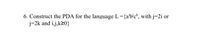 6. Construct the PDA for the language L={a'b'c*, with j=2i or
j=2k and i,j,k20}
