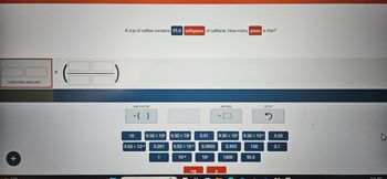 STARTING AMOUNT
X
A cup of coffee contains 95.0 milligrams of caffeine. How many grams is this?
ADD FACTOR
x ( )
==
ANSWER
RESET
10
9.50 x 106
9.50 x 10
0.01
9.50 × 104
9.50 x 10-6
9.50
W
9.50 × 10-3
0.001
9.50 × 10-4
0.0950
0.950
100
0.1
+
1
10-6
10%
1000
95.0
САРС
mg
g
5:51 PM