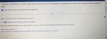 ### Hypothesis Testing on a Sample Mean with a Single Population

To test \( H_0: \mu = 100 \) versus \( H_1: \mu \neq 100 \), a simple random sample size of \( n = 21 \) is obtained from a population that is known to be normally distributed. Answer parts (a)-(d).

#### t-Distribution Area in Right Tail
(There is an instruction to click to view, but since this is text, you would presumably click on a link or button in the webpage for further details on the t-distribution area in the right tail.)

---

#### Part (a)

If \( \bar{x} = 105 \) and \( s = 9.8 \), compute the test statistic.

\[ t = \frac{\bar{x} - \mu}{s / \sqrt{n}} = \frac{105 - 100}{9.8 / \sqrt{21}} \approx 2.338 \]

(Round to three decimal places as needed)

#### Part (b)

If the researcher decides to test this hypothesis at the \( \alpha = 0.01 \) level of significance, determine the critical values.

The critical values are:
\[ \pm 2.831 \]

(Use a comma to separate answers as needed. Round to three decimal places as needed.)

---

For more detailed steps, you might include how to obtain the t-value from a t-distribution table or any software output, and also how to determine the critical values using the degrees of freedom (df = n-1).