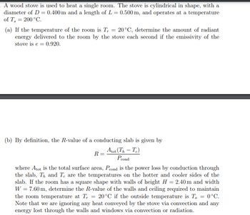 A wood stove is used to heat a single room. The stove is cylindrical in shape, with a
diameter of D = 0.400 m and a length of L = 0.500 m, and operates at a temperature
of T, = 200 °C.
(a) If the temperature of the room is T, = 20°C, determine the amount of radiant
energy delivered to the room by the stove each second if the emissivity of the
stove is e = 0.920.
(b) By definition, the R-value of a conducting slab is given by
Atot(Th – To)
Poond
R =
where Atot is the total surface area, Pcond is the power loss by conduction through
the slab, Th and Te are the temperatures on the hotter and cooler sides of the
slab. If the room has a square shape with walls of height H = 2.40 m and width
W = 7.60 m, determine the R-value of the walls and ceiling required to maintain
the room temperature at T = 20°C if the outside temperature is T, = 0°C.
Note that we are ignoring any heat conveyed by the stove via convection and any
energy lost through the walls and windows via convection or radiation.