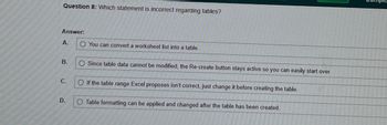 **Question 8:** Which statement is incorrect regarding tables?

**Answer:**

A. ⃝ You can convert a worksheet list into a table.

B. ⃝ Since table data cannot be modified, the Re-create button stays active so you can easily start over.

C. ⃝ If the table range Excel proposes isn't correct, just change it before creating the table.

D. ⃝ Table formatting can be applied and changed after the table has been created.