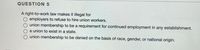 QUESTION 5
A right-to-work law makes it illegal for
employers to refuse to hire union workers.
union membership to be a requirement for continued employment in any establishment.
a union to exist in a state.
union membership to be denied on the basis of race, gender, or national origin.
