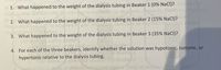 1. What happened to the weight of the dialysis tubing in Beaker 1 (0% NaCl)?
letd
atics
ch
2. What happened to the weight of the dialysis tubing in Beaker 2 (15% NaCI)?
Com
3. What happened to the weight of the dialysis tubing in Beaker 3 (35% NaCl)?
4. For each of the three beakers, identify whether the solution was hypotonic, isotonic, or
hypertonic relative to the dialysis tubing.
