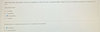 Radio World prints and distributes checks for its employees 12 times each year. Its workweek begins Tuesday at 2:43 p.m. and ends a week later on Tuesday at 2:42
p.m.
Type of pay period?
A. O Weekly
B. O BiWeekly
C. O Semimonthly
D. O Monthly
Indicate whether the specified workweek is FLSA compliant or noncompliant.
A. O Compliant
B. O Noncompliant