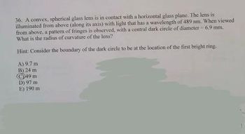 36. A convex, spherical glass lens is in contact with a horizontal glass plane. The lens is
illuminated from above (along its axis) with light that has a wavelength of 489 nm. When viewed
from above, a pattern of fringes is observed, with a central dark circle of diameter = 6.9 mm.
What is the radius of curvature of the lens?
Hint: Consider the boundary of the dark circle to be at the location of the first bright ring.
A)
9,7 m
B) 24 m
49
m
D) 97 m
E) 190 mi