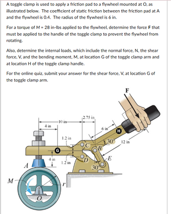 A toggle clamp is used to apply a friction pad to a flywheel mounted at O, as
illustrated below. The coefficient of static friction between the friction pad at A
and the flywheel is 0.4. The radius of the flywheel is 6 in.
For a torque of M = 28 in-lbs applied to the flywheel, determine the force F that
must be applied to the handle of the toggle clamp to prevent the flywheel from
rotating.
Also, determine the internal loads, which include the normal force, N, the shear
force, V, and the bending moment, M, at location G of the toggle clamp arm and
at location H of the toggle clamp handle.
For the online quiz, submit your answer for the shear force, V, at location G of
the toggle clamp arm.
2.75 in,
-10 in-
4 in
6 in
H
M
A
4 in
G
1.2 in
1.2 in
30°
F
30° 12 in
E