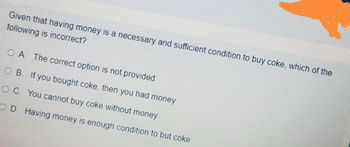 Given that having money is a necessary and sufficient condition to buy coke, which of the
following is incorrect?
OA. The correct option is not provided
OB. If you bought coke, then you had money
OC. You cannot buy coke without money
OD. Having money is enough condition to but coke