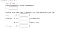 A quadratic function is given.
f(x)
-x2 + 10x + 5
(a) Express the quadratic function in standard form.
f(x) =
(b) Find its vertex and its x- and y-intercept(s). (If an answer does not exist, enter DNE.)
(x, v) = ( |
vertex
x-intercepts
(х, у) %3
(smaller x-value)
(x, y) = (|
(larger x-value)
y-intercept
(х, у) %3D
