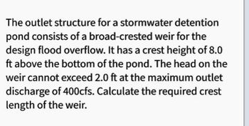 The outlet structure for a stormwater detention
pond consists of a broad-crested weir for the
design flood overflow. It has a crest height of 8.0
ft above the bottom of the pond. The head on the
weir cannot exceed 2.0 ft at the maximum outlet
discharge of 400cfs. Calculate the required crest
length of the weir.