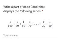 Write a part of code (loop) that
displays the following series.
1 1 1
+
90 ' 80 70
1
1
+. ..+
1
100
20 10
Your answer
