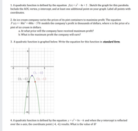 1. A quadratic function is defined by the equation \( f(x) = x^2 - 4x + 5 \). Sketch the graph for this parabola. Include the AOS, vertex, y-intercept, and at least one additional point on your graph. Label all points with coordinates.

2. An ice cream company varies the prices of its pint containers to maximize profit. The equation \( P(x) = -80x^2 + 480x - 570 \) models the company's profit in thousands of dollars, where \( x \) is the price of a pint of ice cream in dollars.
   a. At what price will the company have received maximum profit?
   b. What is the maximum profit the company will earn?

3. A quadratic function is graphed below. Write the equation for this function in **standard form**.

   ![Graph of a quadratic function](attachment:image.png)

   The graph shows a parabola with points labeled at \((0, -5)\), \((1, -3)\), and \((-2, -5)\).

4. A quadratic function is defined by the equation \( y = x^2 + bx - 6 \) and when the y-intercept is reflected over the x-axis, the coordinate point \((-4, -6)\) results. What is the value of \( b \)?