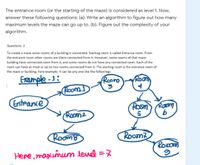 The entrance room (or the starting of the maze) is considered as level 1. Now,
answer these following questions: (a). Write an algorithm to figure out how many
maximum levels the maze can go up to. (b). Figure out the complexity of your
algorithm.
Questions: 2
To create a maze some rooms of a building is connected. Starting room is called Entrance room. From
the entrance room other rooms are there connected from it. However, some rooms of that maze-
building have connected room from it, and some rooms do not have any connected room. Each of the
room can have at most or up to two rooms connected from it. The starting room is the entrance room of
the maze or building. Fore example: It can be any one like the followings:
Example -J:
Room)
Roono
Room
Entrance
Room
Raom
Room2
5
Roomo
Room?
Ropor
Here, maximum devel =7
