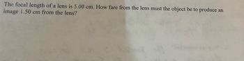 The focal length of a lens is 5.00 cm. How fare from the lens must the object be to produce an
image 1.50 cm from the lens?