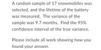 A random sample of 17 snowmobiles was
selected, and the lifetime of the battery
was measured. The variance of the
sample was 9.7 months. Find the 95%
confidence interval of the true variance.
Please include all work showing how you
found your answer.
