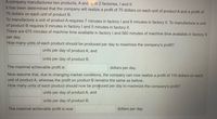 A company manufactures two products, A and 3, in 2 factories, I and II.
It has been determined that the company will realize a profit of 75 dollars on each unit of product A and a profit of
70 dollars on each unit of product B.
To manufacture a unit of product A requires 7 minutes in factory I and 8 minutes in factory II. To manufacture a unit
of product B requires 9 minutes in factory I and 5 minutes in factory II.
There are 675 minutes of machine time available in factory I and 560 minutes of machine time available in factory II
per day.
How many units of each product should be produced per day to maximize the company's profit?
units per day of product A, and
units per day of product B.
The maximal achievable profit is
dollars per day.
Now assume that, due to changing market conditions, the company can now realize a profit of 116 dollars on each
unit of product A, whereas the profit on product B remains the same as before.
How many units of each product should now be produced per day to maximize the company's profit?
units per day of product A, and
units per day of product B.
The maximal achievable profit is now
dollars per day.
