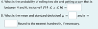 4. What is the probability of rolling two die and getting a sum that is
between 4 and 6, inclusive? P(4 < x < 6) =
5. What is the mean and standard deviation? u =
and o =
Round to the nearest hundredth, if necessary.
