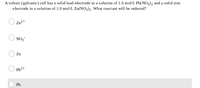 A voltaic (galvanic) cell has a solid lead electrode in a solution of 1.0 mol/L Pb(NO3), and a solid zinc
electrode in a solution of 1.0 mol/L Zn(NO3)2. What reactant will be reduced?
Zn2+
NO3
Zn
Pb2+
Pb
