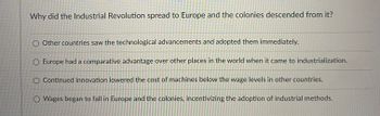 **Why did the Industrial Revolution spread to Europe and the colonies descended from it?**

1. ⃝ Other countries saw the technological advancements and adopted them immediately.
2. ⃝ Europe had a comparative advantage over other places in the world when it came to industrialization.
3. ⃝ Continued innovation lowered the cost of machines below the wage levels in other countries.
4. ⃝ Wages began to fall in Europe and the colonies, incentivizing the adoption of industrial methods.

Note: The image contains a text-based multiple-choice question without any accompanying graphs or diagrams.