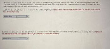 A closed-end fund starts the year with a net asset value of $11.00. By year-end, NAV equals $11.90. At the beginning of the year, the
fund was selling at a 1.5% premium to NAV. By the end of the year, the fund is selling at a 7.5% discount from NAV. The fund paid year-
end distributions of income and capital gains of $1.20.
a. What is the rate of return to an investor in the fund during the year? (Do not round intermediate calculations. Round your answer
to 2 decimal places.)
Rate of return
%
b. What would have been the rate of return to an investor who held the same securities as the fund manager during the year? (Do not
round intermediate calculations. Round your answer to 2 decimal places.)
Rate of return
%