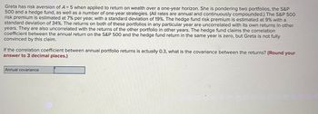 Greta has risk aversion of A = 5 when applied to return on wealth over a one-year horizon. She is pondering two portfolios, the S&P
500 and a hedge fund, as well as a number of one-year strategies. (All rates are annual and continuously compounded.) The S&P 500
risk premium is estimated at 7% per year, with a standard deviation of 19%. The hedge fund risk premium is estimated at 9% with a
standard deviation of 34%. The returns on both of these portfolios in any particular year are uncorrelated with its own returns in other
years. They are also uncorrelated with the returns of the other portfolio in other years. The hedge fund claims the correlation
coefficient between the annual return on the S&P 500 and the hedge fund return in the same year is zero, but Greta is not fully
convinced by this claim.
If the correlation coefficient between annual portfolio returns is actually 0.3, what is the covariance between the returns? (Round your
answer to 3 decimal places.)
Annual covariance