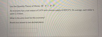 Use the Quantity Theory of Money: MV = P.Y
An economy has a real output of 5,474 and a money supply of $39,571. On average, each dollar is
spent 2.3 times.
What is the price level for this economy?
Round your answer to two decimal places.