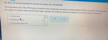 For 2021, the annual earnings for General Jet Aviation were $6,200,000.
The corporation has 3,562,700 shares of common stock outstanding and pays an annual dividend of $0.52 per share. The closing price
for a share of common stock was $25 last night. Calculate the following. (Round all answers to two decimal places if necessary.)
1. Current yield:
2. Earnings per Share:
3. Price-earnings (PE) ratio:
5