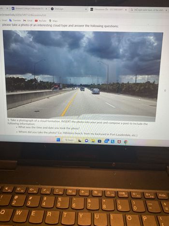noo Search Results X BC Broward College | Affordable Flo X
bconline.broward.edu/d21/le/549712/discussions/List
Maps M Gmail G Translate M Gmail
78°F
Clear
Esc
1
!
4
1. Take a photograph of a cloud formation, INSERT the photo into your post and compose a post to include the
following information:
What was the time and date you took the photo?
• Where did you take the photo? (i.e. Hillsboro beach, from my backyard in Fort Lauderdale, etc.)
• What is the technical descriptive name for your cloud formation? (example: Cirrus, Altocumulus,
Nimbostratus, etc.)
Final Extra Credit Discussion ✓
Q
A
• What is the approximate height of this cloud formation? (example: High clouds, Mid Clouds, or Low Clouds)
et.).
• What type of weather was this cloud associated with (example: fair weather, overcast skies, windy, stormy,
• Briefly, how did this particular cloud form?
Please observe a 250 word minimum and reply to at least two (2) other student posts.
F1
2
Heavy Weather Experience
Q Search
A-
F2
W
S
A+
YouTube Maps
#
3
F3
E
1 OneLogin
D
X.
F4
$
4
R
с
F
F5
%
95
T
F6
X
CO
6
G
✈
D²L Discussions List - ESC1000 EARTI X
Y
F7
&
7
H
F8
U
99+
00 *
J
D
L MO
F9
09
G the rigid outer layer, of the shifts X
F10
K
☀☀-
Ws
F11
L
P
+
F12
PrtSc
+ 11
C