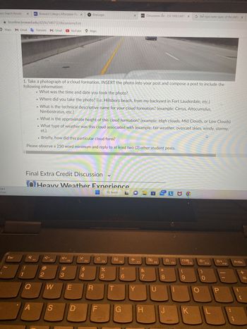 noo Search Results X BC Broward College | Affordable Flo X
bconline.broward.edu/d21/le/549712/discussions/List
Maps M Gmail G Translate M Gmail
78°F
Clear
Esc
1
!
4
1. Take a photograph of a cloud formation, INSERT the photo into your post and compose a post to include the
following information:
What was the time and date you took the photo?
• Where did you take the photo? (i.e. Hillsboro beach, from my backyard in Fort Lauderdale, etc.)
• What is the technical descriptive name for your cloud formation? (example: Cirrus, Altocumulus,
Nimbostratus, etc.)
Final Extra Credit Discussion ✓
Q
A
• What is the approximate height of this cloud formation? (example: High clouds, Mid Clouds, or Low Clouds)
et.).
• What type of weather was this cloud associated with (example: fair weather, overcast skies, windy, stormy,
• Briefly, how did this particular cloud form?
Please observe a 250 word minimum and reply to at least two (2) other student posts.
F1
2
Heavy Weather Experience
Q Search
A-
F2
W
S
A+
YouTube Maps
#
3
F3
E
1 OneLogin
D
X.
F4
$
4
R
с
F
F5
%
95
T
F6
X
CO
6
G
✈
D²L Discussions List - ESC1000 EARTI X
Y
F7
&
7
H
F8
U
99+
00 *
J
D
L MO
F9
09
G the rigid outer layer, of the shifts X
F10
K
☀☀-
Ws
F11
L
P
+
F12
PrtSc
+ 11
C