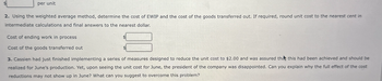 per unit
2. Using the weighted average method, determine the cost of EWIP and the cost of the goods transferred out. If required, round unit cost to the nearest cent in
intermediate calculations and final answers to the nearest dollar.
Cost of ending work in process
Cost of the goods transferred out
3. Cassien had just finished implementing a series of measures designed to reduce the unit cost to $2.00 and was assured that this had been achieved and should be
realized for June's production. Yet, upon seeing the unit cost for June, the president of the company was disappointed. Can you explain why the full effect of the cost
reductions may not show up in June? What can you suggest to overcome this problem?
$