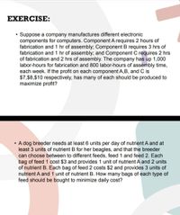 EXERCISE:
Suppose a company manufactures different electronic
components for computers. Component A requires 2 hours of
fabrication and 1 hr of assembly; Component B requires 3 hrs of
fabrication and 1 hr of assembly; and Component C requires 2 hrs
of fabrication and 2 hrs of assembly. The company has up 1,000
labor-hours for fabrication and 800 labor-hours of assembly time,
each week. If the profit on each component A,B, and C is
$7,$8,$10 respectively, has many of each should be produced to
maximize profit?
A dog breeder needs at least 6 units per day of nutrient A and at
least 3 units of nutrient B for her beagles, and that the breeder
can choose between to different feeds, feed 1 and feed 2. Each
bag of feed 1 cost $3 and provides 1 unit of nutrient A and 2 units
of nutrient B. Each bag of feed 2 costs $2 and provides 3 units of
nutrient A and 1 unit of nutrient B. How many bags of each type of
feed should be bought to minimize daily cost?
