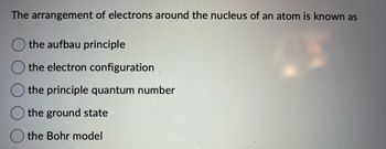 The arrangement of electrons around the nucleus of an atom is known as
the aufbau principle
the electron configuration
the principle quantum number
the ground state
the Bohr model