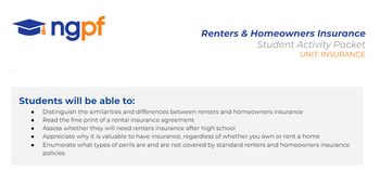 ●
ngpf
Students will be able to:
Distinguish the similarities and differences between renters and homeowners insurance
Read the fine print of a rental insurance agreement
Assess whether they will need renters insurance after high school
Appreciate why it is valuable to have insurance, regardless of whether you own or rent a home
Enumerate what types of perils are and are not covered by standard renters and homeowners insurance
policies
●
Renters & Homeowners Insurance
Student Activity Packet
UNIT: INSURANCE