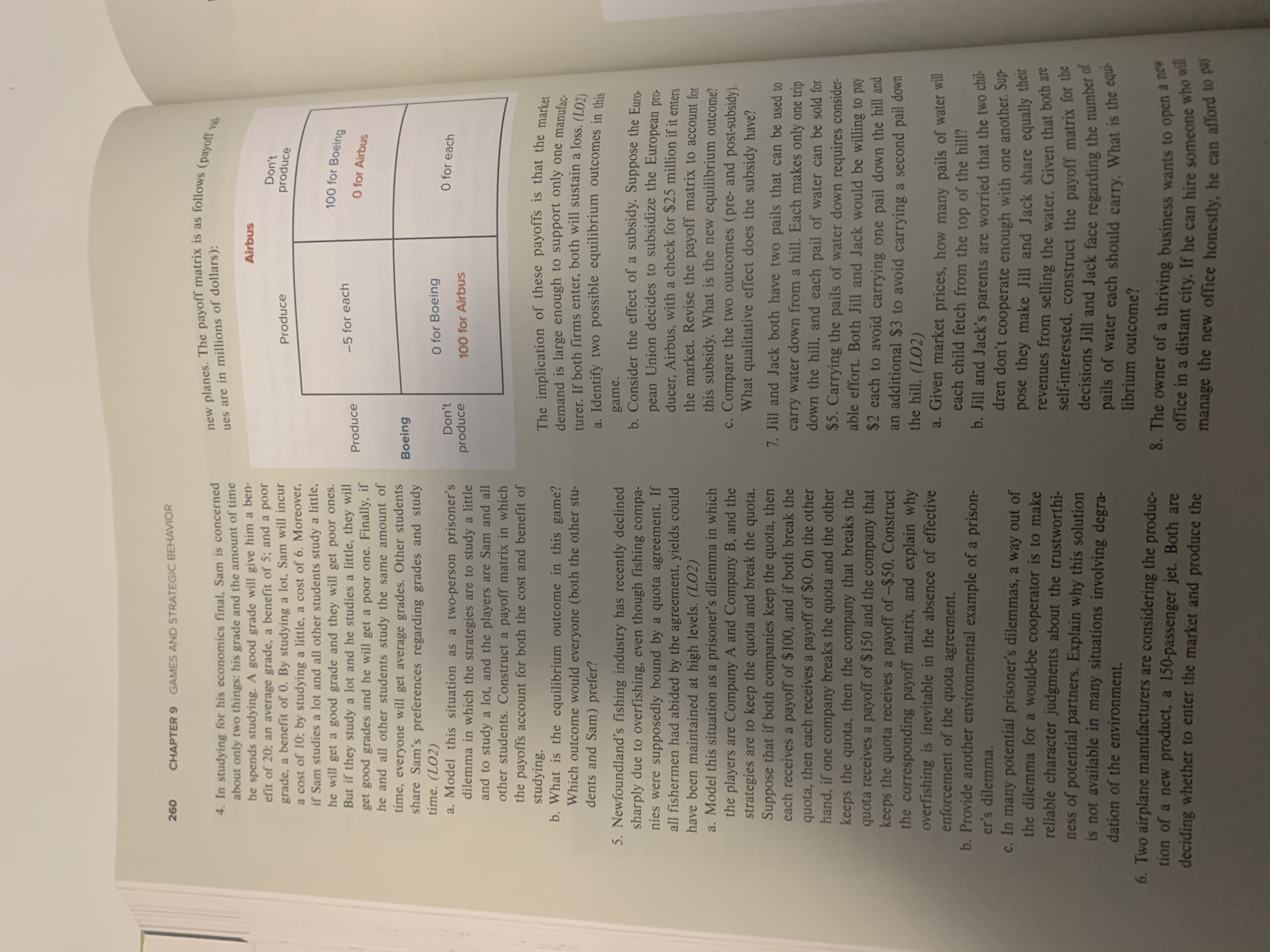 GAMES AND STRATEGIC BEHAVIOR
260
CHAPTER 9
new planes. The payoff matrix is as follows (payoff val.
4. In studying for his economics final, Sam is concerned
about only two things: his grade and the amount of time
he spends studying. A good grade will give him a ben-
efit of 20; an average grade, a benefit of 5; and a poor
grade, a benefit of 0. By studying a lot. Sam will incur
a cost of 10; by studying a little, a cost of 6. Moreover,
if Sam studies a lot and all other students study a little,
he will get a good grade and they will get poor ones.
But if they study a lot and he studies a little, they will
get good grades and he will get a poor one. Finally, if
he and all other students study the same amount of
time, everyone will get average grades. Other students
share Sam's preferences regarding grades and study
time. (LO2)
a. Model this situation as a two-person prisoner's
dilemma in which the strategies are to study a little
and to study a lot, and the players are Sam and all
other students. Construct a payoff matrix in which
the payoffs account for both the cost and benefit of
studying.
b. What is the equilibrium outcome in this game?
Which outcome would everyone (both the other stu-
dents and Sam) prefer?
ues are in millions of dollars ):
Airbus
Don't
produce
Produce
100 for Boeing
-5 for each
O for Airbus
Produce
Boeing
O for Boeing
O for each
Don't
produce
100 for Airbus
The implication of these payoffs is that the market
demand is large enough to support only one manufac-
turer. If both firms enter, both will sustain a loss. (LO2)
a. Identify two possible equilibrium outcomes in this
5. Newfoundland's fishing industry has recently declined
sharply due to overfishing, even though fishing compa-
nies were supposedly bound by a quota agreement. If
all fishermen had abided by the agreement, yields could
have been maintained at high levels. (LO2)
a. Model this situation as a prisoner's dilemma in which
the players are Company A and Company B, and the
strategies are to keep the quota and break the quota.
Suppose that if both companies keep the quota, then
each receives a payoff of $100, and if both break the
quota, then each receives a payoff of $0. On the other
hand, if one company breaks the quota and the other
keeps the quota, then the company that breaks the
quota receives a payoff of $150 and the company that
keeps the quota receives a payoff of -$50. Construct
the corresponding
overfishing is inevitable in the absence of effective
enforcement of the quota agreement.
b.Provide another environmental example of a prison-
er's dilemma
c. In many potential prisoner's dilemmas, a way out of
the dilemma for a would-be cooperator is to make
reliable character judgments about the trustworthi-
ness of potential partners. Explain why this solution
is not available in many situations involving degra-
dation of the environment.
game.
b. Consider the effect of a subsidy. Suppose the Euro-
pean Union decides to subsidize the European pro-
ducer, Airbus, with a check for $25 million if it enters
the market. Revise the payoff matrix to account for
this subsidy. What is the new equilibrium outcome?
c. Compare the two outcomes (pre- and post-subsidy).
What qualitative effect does the subsidy have?
7. Jill and Jack both have two pails that can be used to
carry water down from a hill. Each makes only one trip
down the hill, and each pail of water can be sold for
$5. Carrying the pails of water down requires consider-
able effort. Both Jill and Jack would be willing to pay
$2 each to avoid carrying one pail down the hill and
an additional $3 to avoid carrying a second pail down
the hill. (LO2)
payoff matrix, and explain why
a. Given market prices, how many pails of water will
each child fetch from the top of the hill?
b. Jill and Jack's parents are worried that the two chil-
dren don't cooperate enough with one another. Sup
pose they make Jill and Jack share equally their
revenues from selling the water. Given that both are
self-interested, construct the payoff matrix for the
decisions Jill and Jack face regarding the number of
pails of water each should carry. What is the equi-
librium outcome?
6. Two airplane manufacturers are considering the produc-
tion of a new product, a 150-passenger jet. Both are
deciding whether to enter the market and produce the
8. The owner of a thriving business wants to open a new
office in a distant city. If he can hire someone who will
manage the new office honestly. he can afford to
