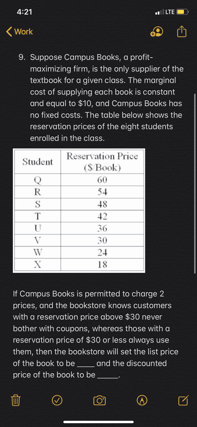 4:21
lLTE
Work
9. Suppose Campus Books, a profit-
maximizing firm, is the only supplier of the
textbook for a given class. The marginal
cost of supplying each book is constant
and equal to $10, and Campus Books has
no fixed costs. The table below shows the
reservation prices of the eight students
enrolled in the class.
Reservation Price
Student
(SBook)
60
54
48
42
U
36
V
30
24
18
If Campus Books is permitted to charge 2
prices, and the bookstore knows customers
with a reservation price above $30 never
bother with coupons, whereas those with a
reservation price of $30 or less always use
them, then the bookstore will set the list price
of the book to be
and the discounted
price of the book to be
RST
