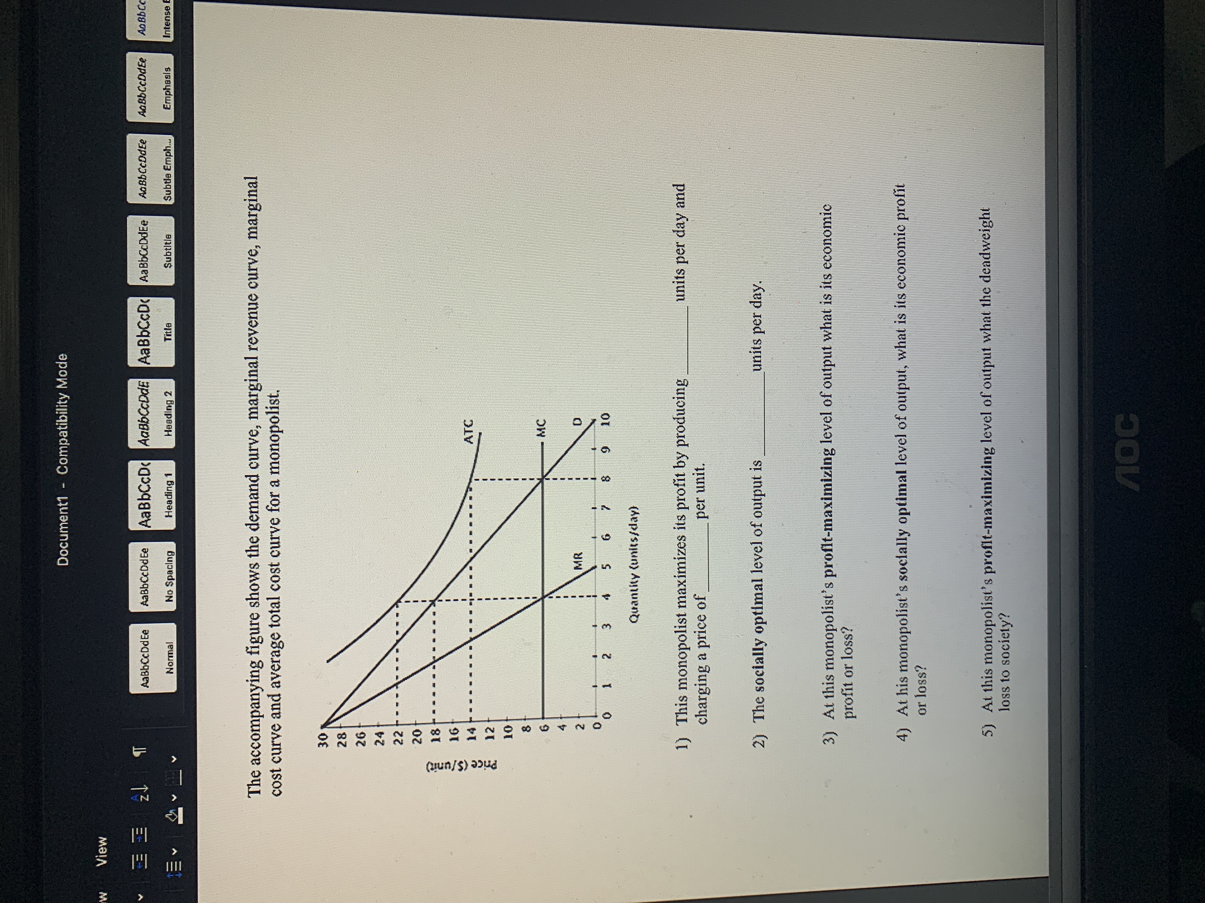 Compatibility Mode
Document1
View
1EE 2 T
AaBbCcD AaBbCcDdE AaBbCcD AaBbCcDdEe
Ao BbCc
AaBbCcDdEe
AaBbCcDdEe
AaBbCcDdEe
AaBbCcDdEe
Intense
Subtle Ermph...
Subtltle
Ermphasls
No Spacing
Title
Heading 2
Heading 1
Normal
The accompanying figure shows the demand curve, marginal revenue curve, marginal
cost curve and average total cost curve for a monopolist.
30
28
26
24
22
20
18
16
ATC
14
12
10
8
MC
6
4 f
MR
2
0
0
10
8
9
7
3
4
12
Quantity (units/day)
1) This monopolist maximizes its profit by producing
charging a price of
units per day and
per unit.
units per day
2) The socially optimal level of output is
3) At this monopolist's profit-maximizing level of output what is its economic
profit or loss?
4) At his monopolist's socially optimal level of output, what is its economic profit
or loss?
At this monopolist's profit-maximizing level of output what the deadweight
5)
loss to society?
MOC
IIII
Price (S/unit)
